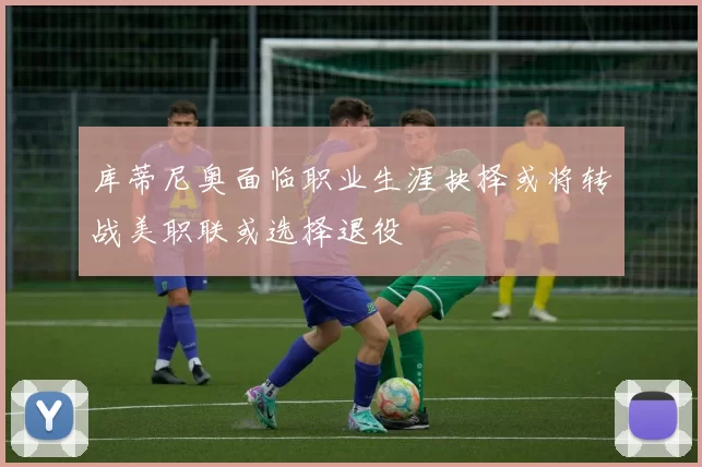 库蒂尼奥面临职业生涯抉择或将转战美职联或选择退役