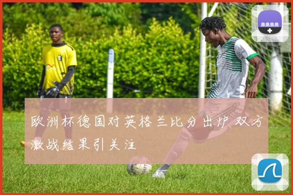 欧洲杯德国对英格兰比分出炉 双方激战结果引关注