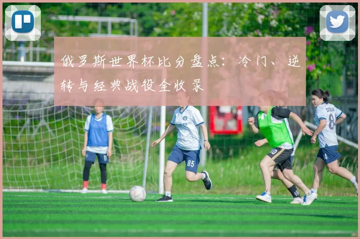 俄罗斯世界杯比分盘点：冷门、逆转与经典战役全收录