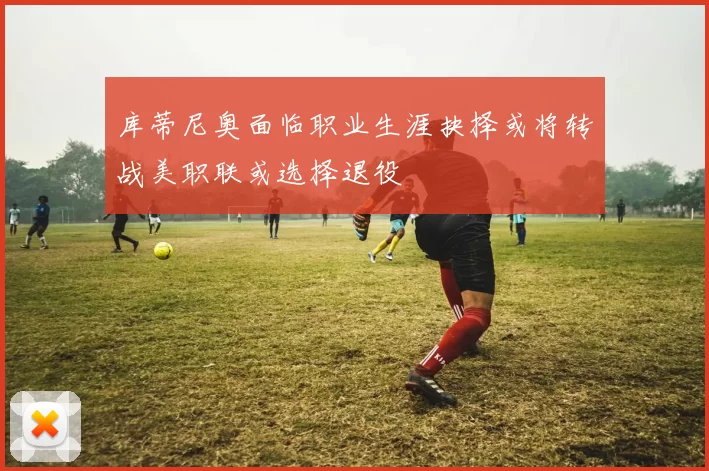 库蒂尼奥面临职业生涯抉择或将转战美职联或选择退役