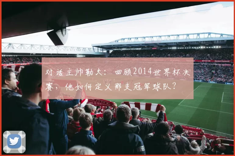 对话主帅勒夫:回顾2014世界杯决赛,他如何定义那支冠军球队?
