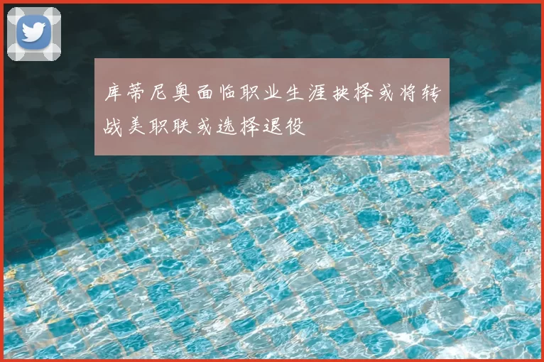 库蒂尼奥面临职业生涯抉择或将转战美职联或选择退役