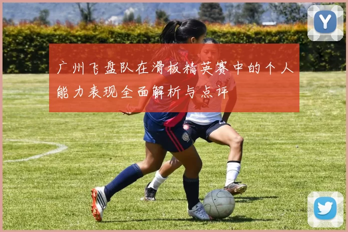 广州飞盘队在滑板精英赛中的个人能力表现全面解析与点评