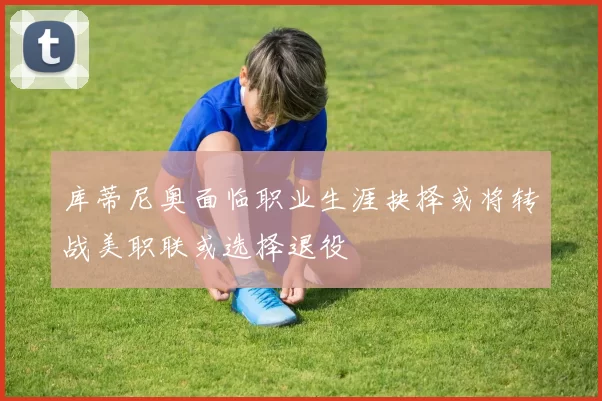 库蒂尼奥面临职业生涯抉择或将转战美职联或选择退役