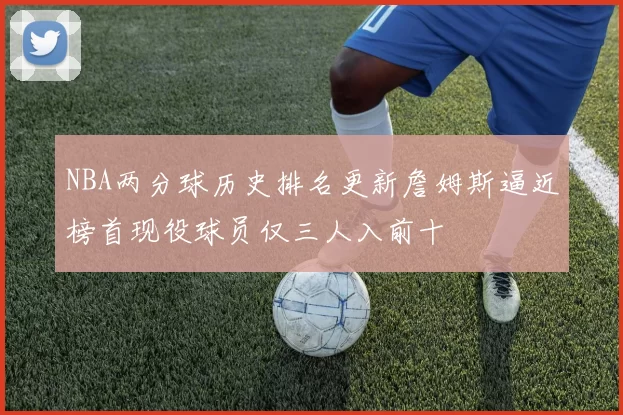 NBA两分球历史排名更新詹姆斯逼近榜首现役球员仅三人入前十