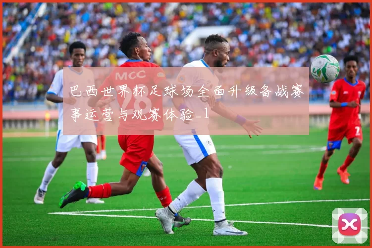 巴西世界杯足球场全面升级备战赛事运营与观赛体验_1