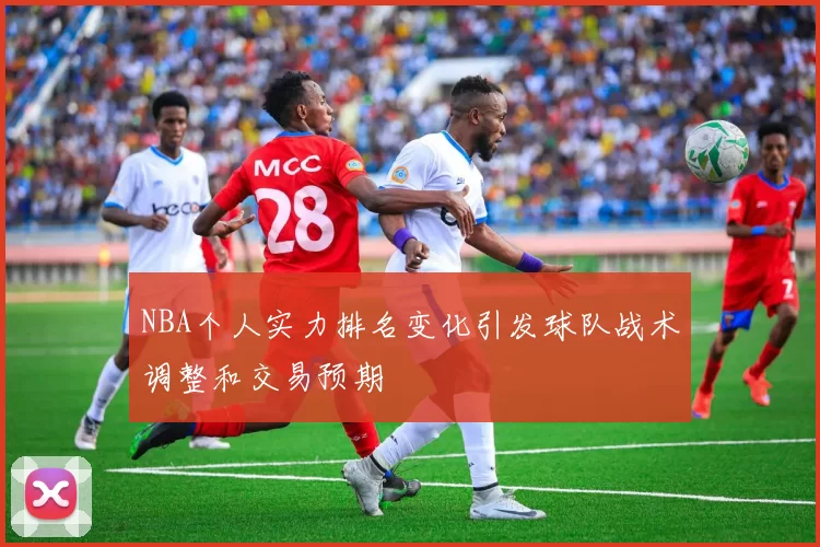 NBA个人实力排名变化引发球队战术调整和交易预期