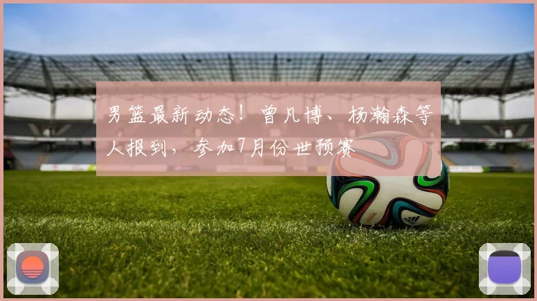 男篮最新动态!曾凡博、杨瀚森等人报到,参加7月份世预赛
