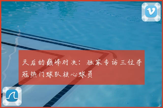 天后的巅峰对决：独家专访三位夺冠热门球队核心球员