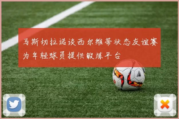 马斯切拉诺谈西尔维蒂状态友谊赛为年轻球员提供锻炼平台