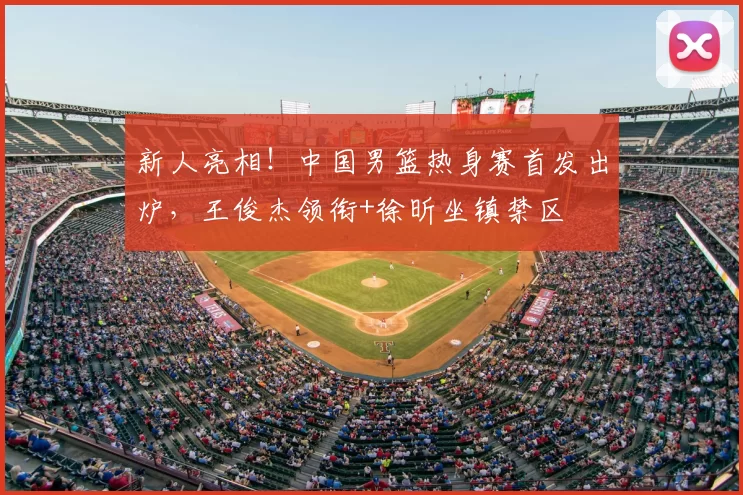 新人亮相!中国男篮热身赛首发出炉,王俊杰领衔+徐昕坐镇禁区