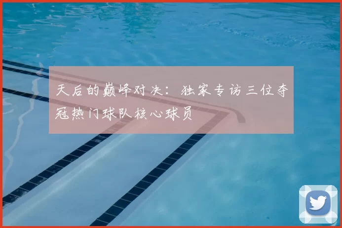 天后的巅峰对决:独家专访三位夺冠热门球队核心球员