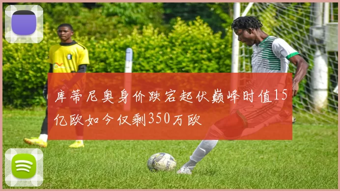 库蒂尼奥身价跌宕起伏巅峰时值15亿欧如今仅剩350万欧