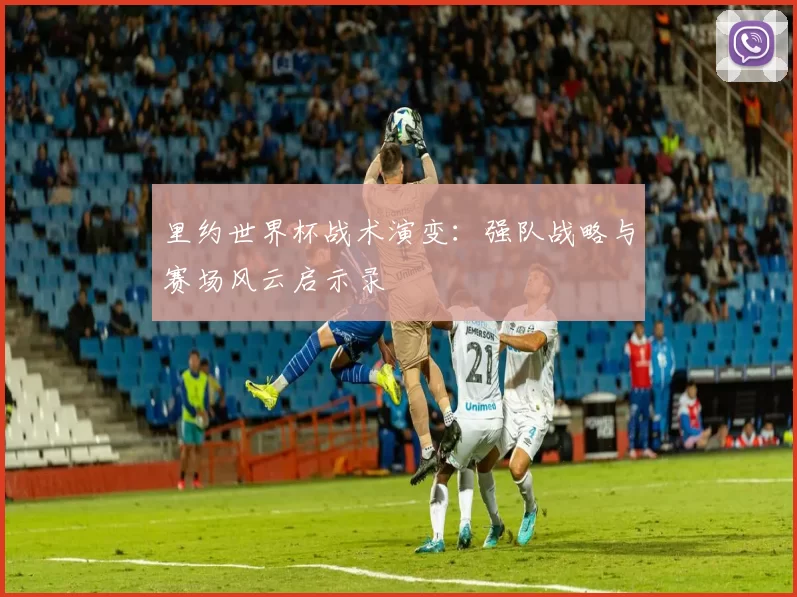 里约世界杯战术演变:强队战略与赛场风云启示录