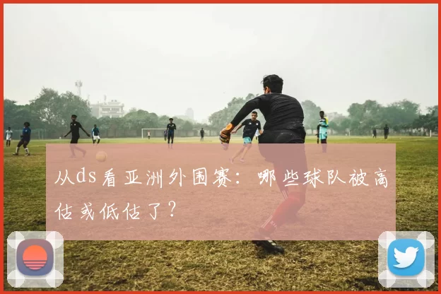 从ds看亚洲外围赛:哪些球队被高估或低估了?