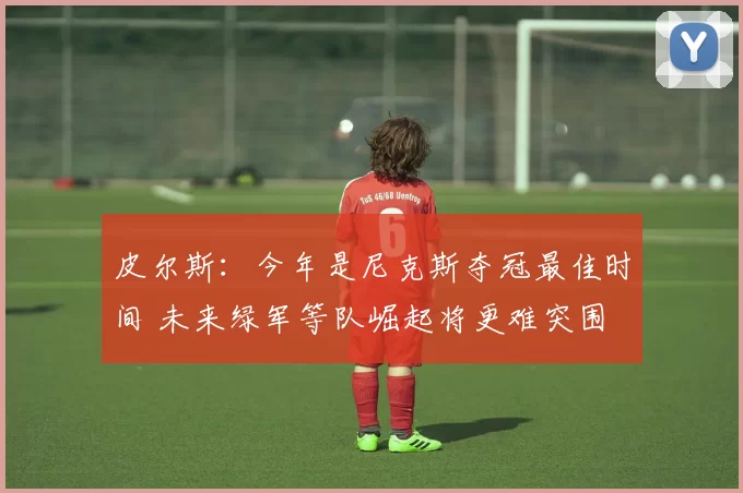 皮尔斯:今年是尼克斯夺冠最佳时间 未来绿军等队崛起将更难突围