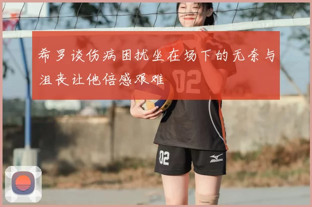 希罗谈伤病困扰坐在场下的无奈与沮丧让他倍感艰难