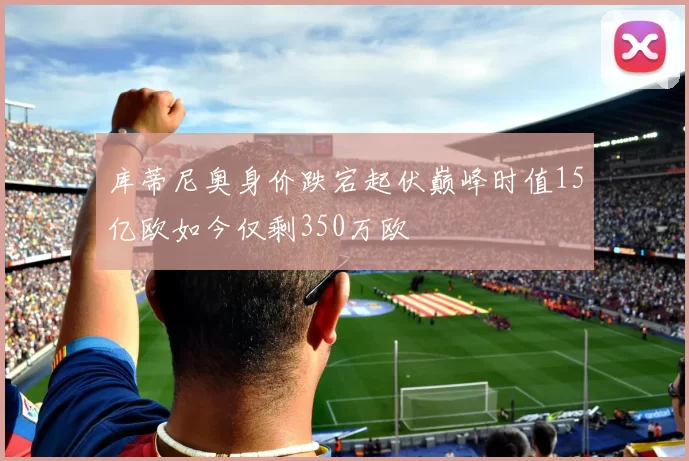 库蒂尼奥身价跌宕起伏巅峰时值15亿欧如今仅剩350万欧