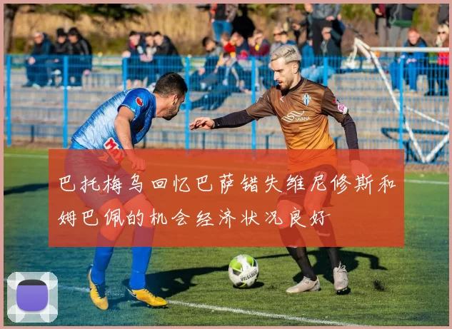 巴托梅乌回忆巴萨错失维尼修斯和姆巴佩的机会经济状况良好