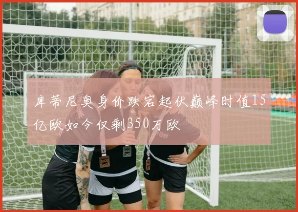 库蒂尼奥身价跌宕起伏巅峰时值15亿欧如今仅剩350万欧