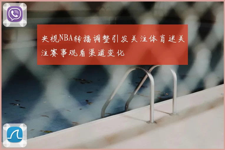 央视NBA转播调整引发关注体育迷关注赛事观看渠道变化