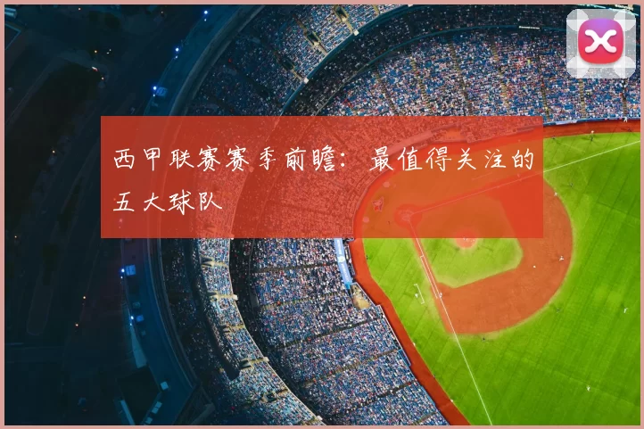 西甲联赛赛季前瞻：最值得关注的五大球队