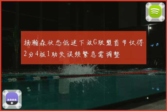 杨瀚森状态低迷下放G联盟首节仅得2分4板1助失误频繁急需调整