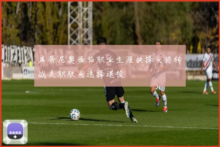 库蒂尼奥面临职业生涯抉择或将转战美职联或选择退役