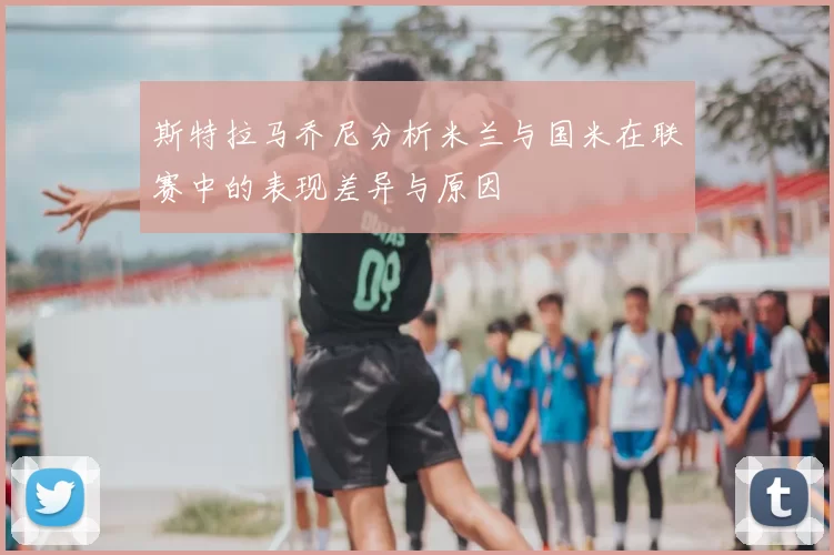 斯特拉马乔尼分析米兰与国米在联赛中的表现差异与原因